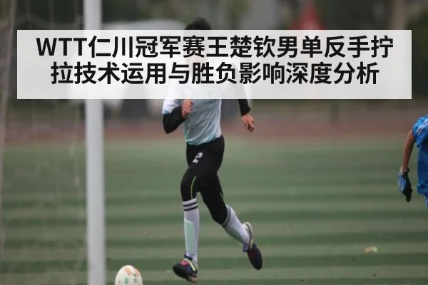 WTT仁川冠军赛王楚钦男单反手拧拉技术运用与胜负影响深度分析 | kaiyun