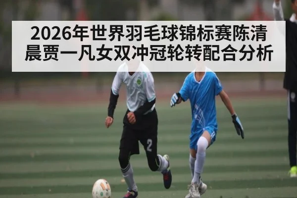 2026年世界羽毛球锦标赛陈清晨贾一凡女双冲冠轮转配合分析 | kaiyun